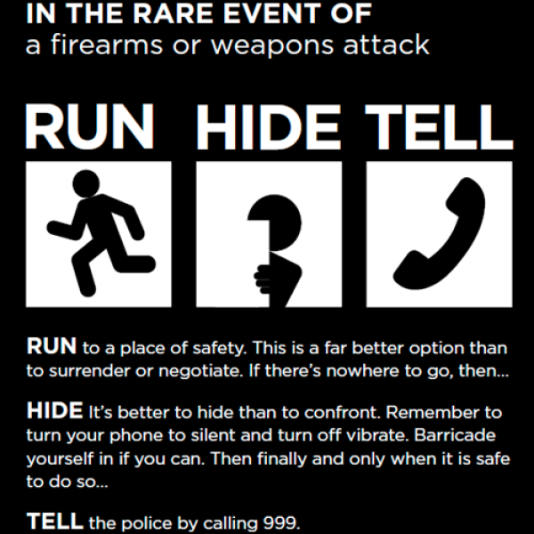 This is a image of what to do in the rare occurrence of a firearms or weapons attack. You much run to a place of safety. This is better to surrender than negotiate. You must hide, it is better to hide than to confront. Remember to turn your phone on silent and turn off vibrate. Barricade yourself if you can. Then finally, and only when it is safe, tell the police by calling 999. 